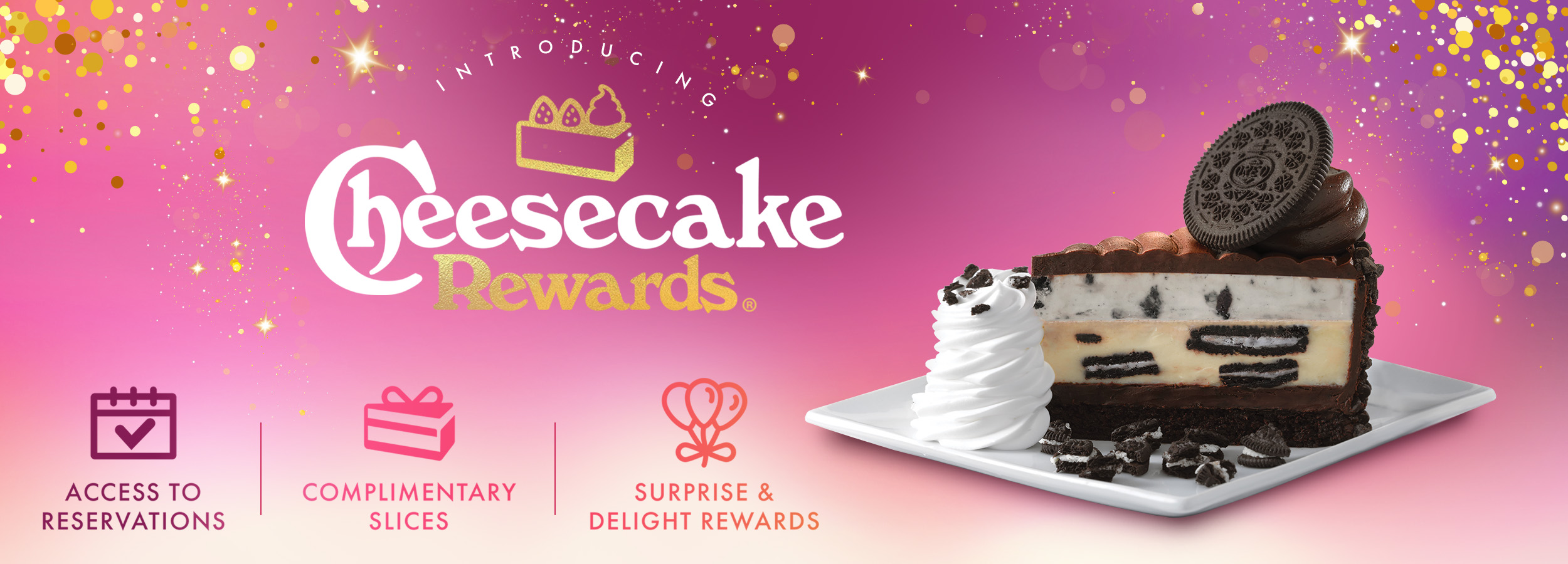 Introducing Cheesecake Rewards. Get access to reservations, complimentary slices and surprise & delight rewards